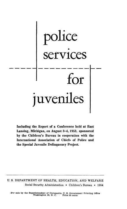 handle is hein.beal/plcsrj0001 and id is 1 raw text is: 








               police




               services






                            for




         j'uveniles





Including the Report of a Conference held at East
Lansing, Michigan, on August 3-4, 1953, sponsored
by the Children's Bureau in cooperation with the
International Association of Chiefs of Police and
the Special Juvenile Delinquency Project.


U. S. DEPARTMENT OF HEALTH, EDUCATION, AND WELFARE
          Social Security Administration * Children's Bureau w 1954

  For sale by the Superintendent of Documents, U. S. Government Printing Office
              Washington 25, D. C.  Price 35 cents


