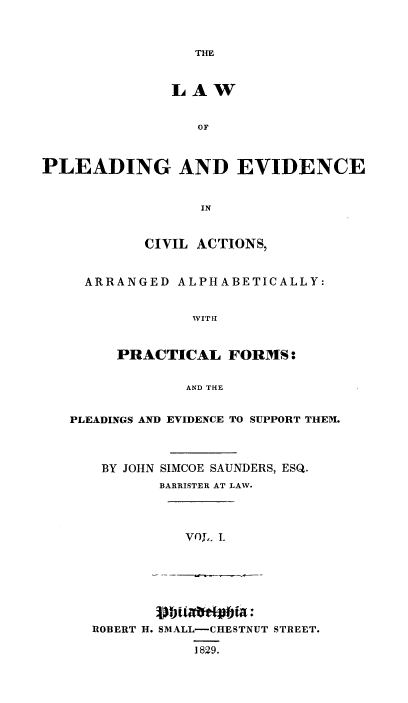 handle is hein.beal/pldevdca0001 and id is 1 raw text is: THE

LAW
OF
PLEADING AND EVIDENCE
IN
CIVIL ACTIONS,
ARRANGED ALPHABETICALLY:
WITH
PRACTICAL FORMS:
AND THE
PLEADINGS AND EVIDENCE TO SUPPORT THEM.
BY JOHN SIMCOE SAUNDERS, ESQ.
BARRISTER AT LAW.
VOL, L

ROBERT H. SMALL-CHESTNUT STREET.
1829.


