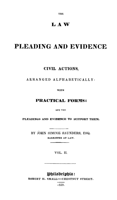 handle is hein.beal/pldevdca0002 and id is 1 raw text is: THE

LAW
PLEADING AND EVIDENCE
CIVIL A CTIONS,
ARRANGED ALPHABETICALLY:
WITH
PRACTICAL FORMS:
ANQ THE
PLEADINGS AND EVIDENCE TO SUPPORT THEN.

BY JOHN

SIMCOK SAUNDERS, ESQ.
BARRISTER AT LAW.

VOL. II.

ROBERT H. SMALL-CHESTNUT STREET.
t 829.


