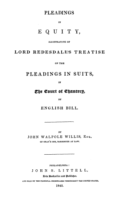 handle is hein.beal/pldgeq0001 and id is 1 raw text is: PLEADINGS
IN

E QU

IT Y,

ILLUSTRATIVE OF
LORD REDESDALE'S TREATISE
ON THE
PLEADINGS IN SUITS,
IN

ct  eouat of Qbnlctr,
BY
ENGLISH BILL.

BY
JOHN WALPOLE WILLIS, ESQ.,
OF GRAY'S INN, BARRISTER AT LAW.
PHILADELPHIIA:
J O H N        S. L I T T E L L,
Lab 33ooi0lmsle anl vubtI DcF.
AND SOLD BY THE PRINCIPAL BOOKSELLERS THROUGHOUT THE UNITED STATES.
1842.


