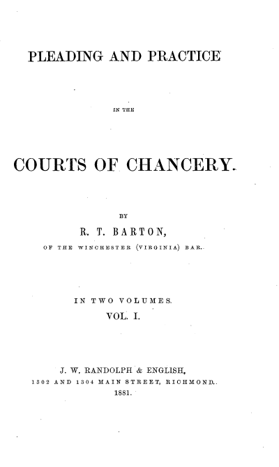 handle is hein.beal/pldracth0001 and id is 1 raw text is: 





  PLEADING   AND   PRACTICE





              IN THE






COURTS OF CHANCERY-





               BY

         R. T. BARTON,

    OF THE WINCHESTER  (VIRGINIA) BAR..






        IN TWO VOLUMES.

             VOL. I.






      J. W. RANDOLPH & ENGLISH,
  1302 AND 1304 MAIN STREET, RICHMOND..
              1881.


