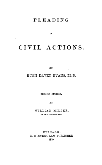 handle is hein.beal/pleadcvt0001 and id is 1 raw text is: 





      PLEADING



             IN




CIVIL ACTIONS.





             BY


HUGI DAVEY EVANS, LL.D.





      SECONqD EDITION,


         BY


   WILLIAM1 MILLER,
      OF THE CHICAQO BAR.


     CHICAGO:
E. B. MYERS, LAW PUBLISHER.
        1879.


