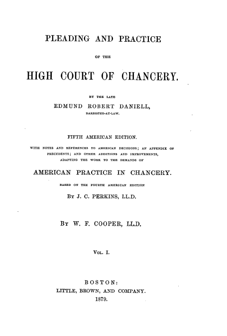 handle is hein.beal/plearhic0001 and id is 1 raw text is: PLEADING AND PRACTICE
OF THE
HIGH COURT OF CHANCERY.
BY THE LATE
EDMUND ROBERT DANIELL,
BARRISTER-AT-LAW.
FIFTH AMERICAN EDITION.
WITH NOTES AND REFERENCES TO AMERICAN DECISIONS; AN APPENDIX OF
PRECEDENTS; AND OTHER ADDITIONS AND IMPROVEMENTS,
ADAPTING THE WORK TO THE DEMANDS OF
AMERICAN PRACTICE IN CHANCERY.
BASED ON THE FOURTH AMERICAN EDITION
By J. 0. PERKINS, LL.D.
By W. F. COOPER, LL.D.
VOL. I.
BOSTON:
LITTLE, BROWN, AND COMTANY.
1879.


