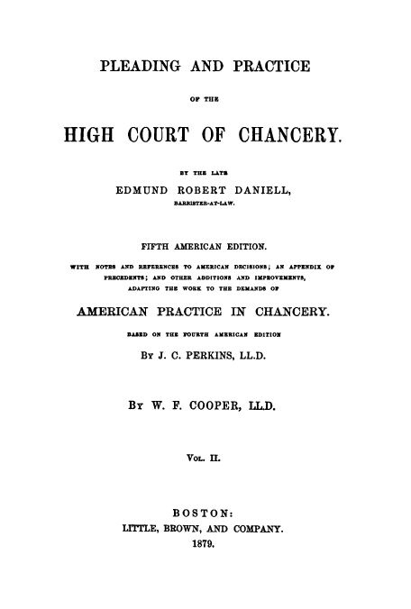 handle is hein.beal/plearhic0002 and id is 1 raw text is: PLEADING AND PRACTICE
OF TUB
HIGH COURT OF CHANCERY.
BT THE LATZ
EDMUND ROBERT DANIELL,
BARISTER-AT-LAW.
FIFTH AMERICAN EDITION.
WITH NOTES AND REFERENCES TO AMERICAN DECISIONS; AN APPENDIX 0
PRECEDENTS; AND OTHER ADDITIONS AND IMPROVEMENTS,
ADAPTING THE WORK TO THE DEMANDS OW
AMERICAN PRACTICE IN CHANCERY.
BASED ON THE FOURTH AMERICAN EDITION
By J. C. PERKINS, LL.D.
By W. F. COOPER, LL.D.
VOL. II.
BOSTON:
LIT1TLE, BROWN, AND COMPANY.
1879.


