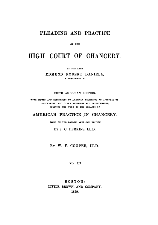 handle is hein.beal/plearhic0003 and id is 1 raw text is: PLEADING AND PRACTICE
OF THE
HIGH COURT OF CHANCERY.

BY THE LATE

EDMUND ROBERT DANIELL,
BARRISTER-AT-LAW.

FIFTH   AMERICAN EDITION.
WITH NOTES AND REFERENCES TO AMERICAN DECISIONS; AN APPENDIX OF
PRECEDENTS; AND OTHER ADDITIONS AND IMPROVEMENTS,
ADAPTING THE WORK TO THE DEMANDS OF
AMERICAN PRACTICE IN CHANCERY.
BASED ON THE FOURTH AMERICAN EDITION
By J. C. PERKINS, .LL.D.
By W. F. COOPER, LL.D.
VOL. III.
BOSTON:
LrrLE, BROWN, AND COMPANY.
1879.


