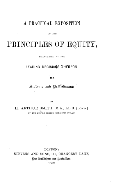 handle is hein.beal/plenotpsoey0001 and id is 1 raw text is: 





        A PRACTICAL   EXPOSITION

                   OF THE


PRINCIPLES OF EQUITY,


      ILLUSTRATED BY THE


LEADING DECISIONS THEREON,




  tubnts an        tBY



           BY


H1. ARTHUR  SMITH, M.A., LL.B. (LOND.)
       OF THE MIDDLE TEMPLE, BARRISTER-AT-LAW.









              LONDON:
STEVENS AND SONS, 119, CHANCERY LANE,
        ,Taw publlyr ash Bodsttrs.
                1882.


