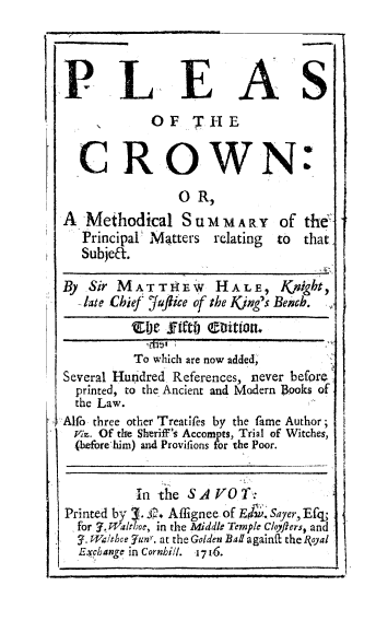 handle is hein.beal/plescrwn0001 and id is 1 raw text is: 




PLEAS
            OF T HE


  CROWN:
                O R,
A  Methodical   SuMMAR        Of the
   Principal Matters relating to that
   Subjea.

By  Sir MATTIIEW     HALE,     ic h
   Iate Chief fuftice of the Kjig's Behch.
         'Oer 1fft  Coition.

         To which are now added,
Several Hundred References, never before
  printed, to the Ancient and Modern Books of
  the Law.
Alfo three other Treaties by the fame Author;
  Vis. Of the Sheriff's Accornpts, Trial of Witches,
  (before him) and Provifions for the Poor.


          In the SAV  O T:
Printed by 3. L. Affignee of E;&. Sayer, Efq
  for 7. Walthoe, in the Middle Temple Cloyflers, and
  y. TMalthee Yunr. at the Golden Bad againft the loyal
  Exchange in Cornbill. 1716.


