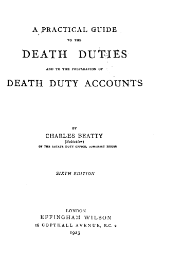 handle is hein.beal/plgddp0001 and id is 1 raw text is: 




      A  PRACTICAL GUIDE

               TO THE


    DEATH DUTIES

          AND TO THE PREPARATION OF


DEATH DUTY ACCOUNTS








                 BY

          CHARLES BEATTY
               (Solicitor)
        OF THE ESTATE DUTY OFFICE,  UMERSLT HOUSE





             SIXTH EDITION







               LONDON
         EFFINGHAM  WILSON
       16 COPTHALL AVENUE, E.C.2

                1923


