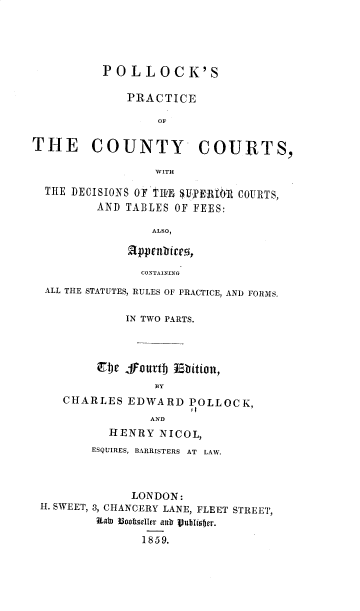 handle is hein.beal/pllkpcoco0001 and id is 1 raw text is: POLLOCK'S
PRACTICE
OF
THE COUNTY COURTS,
WITH
T HE DECISIONS OF TIUE SUR R1IR COURTS,
AND TABLES OF FEES:
ALSO,
appcnbitcr,
CONTAINING
ALL THE STATUTES, RULES OF PRACTICE, AND FORMS.
IN TWO PARTS.
w 4fourtj u5bition,
BY
CHARLES EDWARD POLLOCK,
AND
HENRY NICOL,
ESQUIRES, BARRISTERS AT  LAW.
LONDON:
H. SWEET, 3, CHANCERY LANE, FLEET STREET,
Rab) B3oodlerr ar Vublohfjer.
1859.


