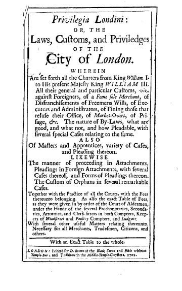 handle is hein.beal/pllwf0001 and id is 1 raw text is: Privilegia Londini:
O R, T H E
Laws, Cutoms, and Priviledges
OF    THE
City of London.
W H ER EIN
refet forth all the Charters from King William I.
to His prefentMajefly King WILLIAM         III.
All their general and particular Cuftoms, vie,.
againfi Foreigners, of a Feme fole Merchant, of
Disfranchifements of Freemens Wills, of Exe-
cutors and Adminifrators, of Fining thofe that
refufe their Office, of Market-Overt, of Pri-
fage, &c. The nature of By-Laws, what are
good, and what not, and how Pleadable, with
fetreral fpecial Cafes relating to the fame.
ALSO
Of Masters and Apprentices, variety of Cafes,
and Pleading thereon.
LIKEWISE
The manner of proceeding in Attachments,
Pleadings in Foreign Attachments, with feveral
Cafes thereof, and Forms of Pleadings thereon.
The Cuflom of Orphans in feveral remarkable
Cafes.
Together with the Pra&ice of all the Courts, with the Fees
thereunto belonging. As alfo the exa& Table of Fees,
as they were given in by order of the Court of Aldermen,
under the Hands of the feveral Prothonotaries, Seconda-
ries, Attornies, and Clerk-fitters in both Compters, Keep-
ers of Woodftreet and Poultry Compters, and Ludgate.
With feveral other ufeful Matters relating thereunto.
Neceflary for all Merchants, Tradefmen, Citizens, and
others.
With an Exah Table to the whole.
L 0 ND 0 N : einted for D. Brown at the Black Swan and Bible without
Temple-Bar ; and . Waltfine in the .Middle-Temple-Clayfters. 1702.


