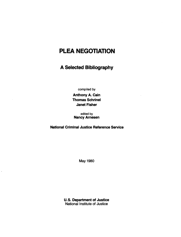 handle is hein.beal/plnsb0001 and id is 1 raw text is: 










     PLEA NEGOTIATION



     A Selected   Bibliography




              compiled by
           Anthony A. Cain
           Thomas Schrinel
             Janet Fisher

               edited by
            Nancy Arnesen

National Criminal Justice Reference Service







              May 1980








       U.S. Department of Justice
       National Institute of Justice


