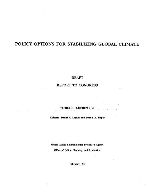 handle is hein.beal/plopstb0001 and id is 1 raw text is: 













POLICY OPTIONS FOR STABILIZING GLOBAL CLIMATE










                                  DRAFT

                        .REPORT TO CONGRESS


      Volume I: Chapters I-VI


Editors: Daniel A. Lashof and Dennis A. Tirpak








United States Environmental Protection Agency

  Office of Policy, Planning, and Evaluation


February 1989


