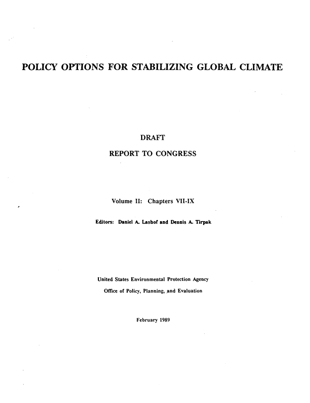 handle is hein.beal/plopstb0002 and id is 1 raw text is: 









POLICY OPTIONS FOR STABILIZING GLOBAL CLIMATE










                                  DRAFT

                         REPORT TO CONGRESS


     Volume II: Chapters VII-IX


Editors: Daniel A. Lashof and Dennis A. Tirpak








United States Environmental Protection Agency

  Office of Policy, Planning, and Evaluation


February 1989


