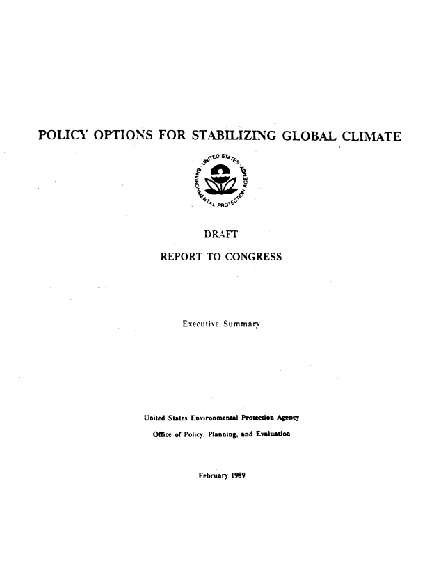handle is hein.beal/plopstb0003 and id is 1 raw text is: 












POLICY OPTIONS FOR STABILIZING GLOBAL CLIMATE

                                0  S 'K



                                'I ' t PRO't



                                DRAFT

                        REPORT TO CONGRESS


       Executi'e Summar.









United States Environmental Protection Agency

  Office of Policy, Planning& and Evaluation


February 1989


