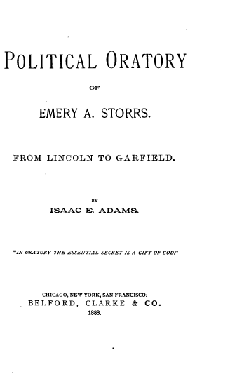 handle is hein.beal/plorae0001 and id is 1 raw text is: POLITICAL ORATORY
OF
EMERY A. STORRS.

FROM LINCOLN TO GARFIELD.
BY
ISAAC E. ADAMS.

IN ORA TORY THE ESSENTIAL SECRET IS A GIFT OF GOD.
CHICAGO, NEW YORK, SAN FRANCISCO:
BELFORD, CLARKE              &  CO.
1888.


