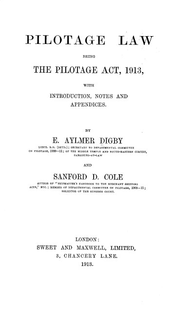 handle is hein.beal/plotglw0001 and id is 1 raw text is: PILOTAGE LAW
BEING
THE PILOTAGE ACT, 1913,
WITH
INTRODUCTION, NOTES AND
APPENDICES.
BY
E. AYLMER DIGBY
LIEUT. R.N. (RETD.); SECRETARY TO DEPARTMENTAL COMMITTEE
ON PILOTAGE, 1909-11, OF THE MIDDLE TEMPLE AND SOUTH-EASTERN CIRCUIT,
BARRISTER-AT-LAW
AND
SANFORD D. COLE
AUTHOR OF ''SHIPMASTER'S HANDBOOK TO THE MERCHANT SHIPPING
ACTS, ETC. ; MEMBER OF DEPARTMENTAL COMMITTEE ON PILOTAGE, 1909-11;
SOLICITOR OF THE SUPREME COURT.
LONDON:
SWEET AND MAXWELL, LIMITED,
3, CHANCERY LANE.
1913.


