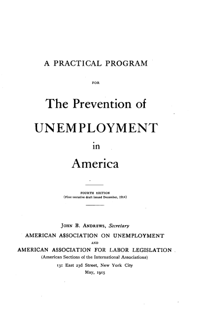 handle is hein.beal/plpmpnutaa0001 and id is 1 raw text is: 










   A  PRACTICAL PROGRAM


                 FOR



   The Prevention of



UNEMPLOYMENT


                 in


           America


                  FOURTH EDITION
             (First tentative draft issued December, 1914)




             JOHN B. ANDREWS, Secretary

  AMERICAN  ASSOCIATION ON  UNEMPLOYMENT
                     AND
AMERICAN  ASSOCIATION FOR  LABOR LEGISLATION.
       (American Sections of the International Associations)
           T31 East 23d Street, New York City
                    May, 1915



