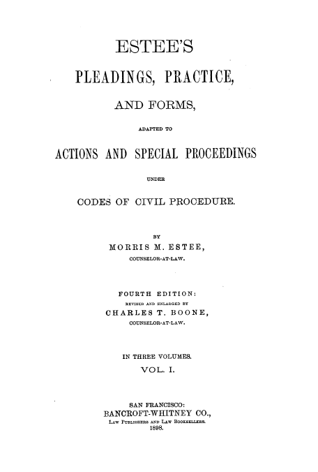 handle is hein.beal/plprfoa0001 and id is 1 raw text is: ESTEE'S
PLEADINGS, PRACTICE,
AND FORMS,
ADAPTED TO
ACTIONS AND SPECIAL PROCEEDINGS
UNDER

CODES OF CIVIL PROCEDURE.
BY
MORRIS M. ESTEE,
COUNSELOR-AT-LAW.
FOURTH EDITION:
REVISED AND ENLARGED BY
CHARLES T. BOONE,
COUNSELOR-AT-LAW.
IN THREE VOLUMES.
VOL. I.
SAN FRANCISCO:
BANCROFT-WHITNEY CO.,
LAW PUBLISHERS AND LAW BOOKSELLERS.
1898.


