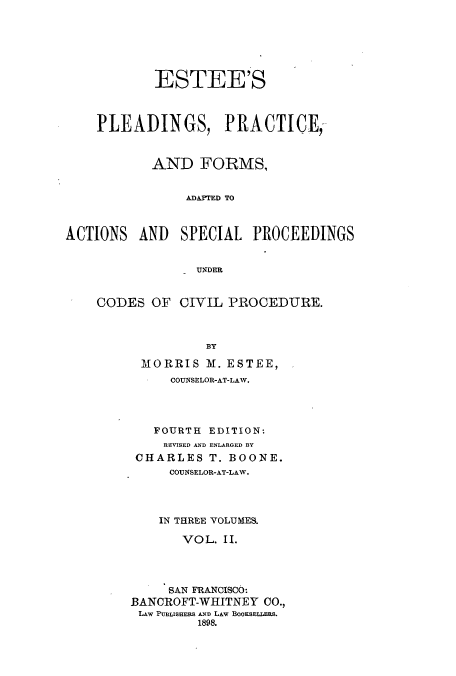 handle is hein.beal/plprfoa0002 and id is 1 raw text is: ESTEE'S
PLEADINGS, PRACTICE,
AND FORMS,
AMAFTED TO
ACTIONS AND SPECIAL PROCEEDINGS
UNDER

CODES OF CIVIL PROCEDURE.
BY
MORRIS M. ESTEE,
COUNSELOR-AT-LAW.
FOURTH EDITION:
REVISED AND ENLARGED BY
CHARLES T. BOONE.
COUNSELOR-AT-LAW.
IN THREE VOLUMES.
VOL. II.
SAN FRANCISCO:
BANOROFT-WHITNEY CO.,
LAw PUBLISHERS AND LAW BOOKSELLERS.
1898.


