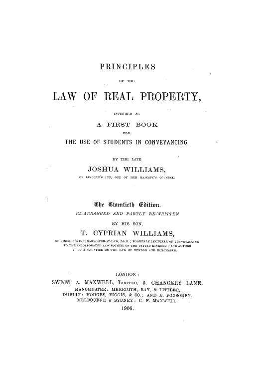 handle is hein.beal/plrepinf0001 and id is 1 raw text is: PRINCIPLES
OF THE
LAW OF REAL PROPERTY,
INTENDED AS
A FIRST BOOK
FOR
THE USE OF STUDENTS IN CONVEYANCING.
BY THE LATE
JOSHUA WILLIAMS,
1F LINCOLN'S INN, ONE  OF HER MAJESTY'S  COUNSEL.
ilyr giautittly fbitiont.
RM'-ARRANGED AND PARTLY RE-IVTTEN
BY HIS SON,
T. CYPRIAN       WILLIAMS,
OF LINCOLN'S INN, BARRISTER-AT-LAW, LL.B.; FORMERLY LECTURER ON CONVEYANCING
TO THE INCORPORATED LAW SOCIETY OF THE UNITED KINGDOM; AND AUTHOR
OF A TREATISE ON THE LAW OF VENDOR AND PURCHASER.
LONDON:
SWEET & MAXWELL, LIMITED, 3, CHANCERY LANE.
MANCHESTER: MEREDITH, RAY, & LITTLER.
DUBLIN: HODGES, FIGGIS, & CO.; AND E. PONSONBY.
MELBOURNE & SYDNEY: 0. F. MAXWELL.
1906.


