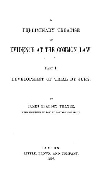 handle is hein.beal/pltsecl0001 and id is 1 raw text is: 



A


     PRtLIMINARY TREATISE

                 ON


EVID1NCE   AT  THE  COMAION   LAW.



               PART I.


DEVELOPMENT OF TRIAL BY JURY.




                 BY

       JAMES BRADLEY THAYER,
     WELD PROFESSOR OF LAW AT HARVARD UNIVERSITY.


        BOSTON:
LITTLE, BROWN, AND COMPANY.
          1896.


