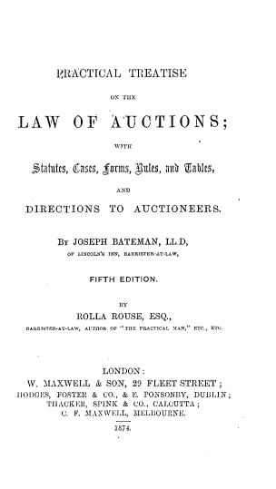 handle is hein.beal/pltsla0001 and id is 1 raw text is: 







       VRACTICAL TREATISE

                ON THE


LAW       OF AUCTIONS;

                 VTTII




                 AND

 DIRECTIONS TO AUCTIONEERS.



       By JOSEPH BATEMAN, LLD,
         OF LINCOLN'S INN, BARRISTER-AT-LAW,


             FIFTH EDITION.


                  BY
          ROLLA  ROUSE, ESQ.,
 BARRISTER-AT-LA1Y, AUTHOR OF THE PRACTICAL MAN, ETC., ETC.


               LONDON:
  1V. MAXWELL & SON, 29 FLEET STREET;
HODGES, FOSTER & CO., & E. PONSONBY, DUBLIN;
     TIIACKER, SPINK & CO., CALCUTTA;
        C. F. MAXWELL, MELBOURNE.

                 1874.


