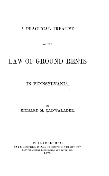 handle is hein.beal/pltslg0001 and id is 1 raw text is: 







      A PRACTICAL   TREATISE




                ON THE





LAW OF GROUND IRENTS


   IN PENNSYLVANIA.






            BY
RICHARD  M. CADWALADER.


         PHILADELPHIA:
KAY & BROTHER, 17 AND 19 SOUTH SIXTH STREET.
    LAW PUBLISHERS, BOOKSELLERS, AND IMPORTERS.
              1879.


