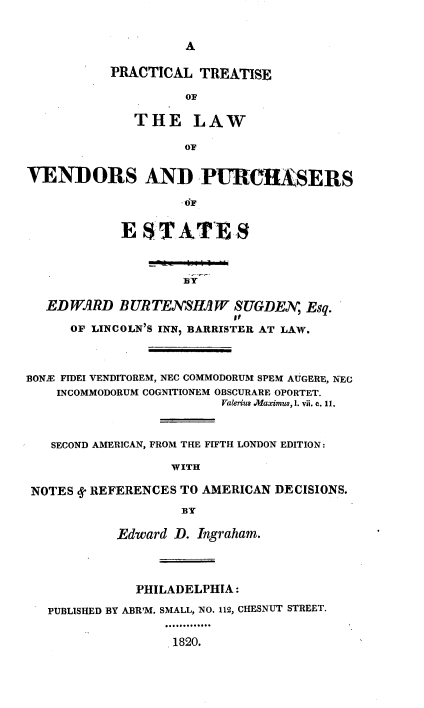 handle is hein.beal/pltslwvdpse0001 and id is 1 raw text is: 


                    A

           PRACTICAL  TREATISE

                    OF

              THE LAW

                    OF


VENDORS AND PURCHASERS

                    OF


            ES   TATE8



                    BY

   EDWARD   BURTENSHAW SUGDEN, Esq.
                          op
      OF LINCOLN'S INN, BARRISTER AT LAW.



BONE FIDEI VENDITOREM, NEC COMMODORUM SPEM AUGERE, NEC
    INCOMMODORUM COGNITIONEM OBSCURARE OPORTET.
                         Valerius .Maximus, 1. vii. c. 11.



   SECOND AMERICAN, FROM THE FIFTH LONDON EDITION:

                  WITH

 NOTES d REFERENCES TO AMERICAN DECISIONS.

                    BY

            Edward D. Ingraham.




              PHILADELPHIA:

   PUBLISHED BY ABR'M. SMALL, NO. 112, CHESNUT STREET.


                   1820.


