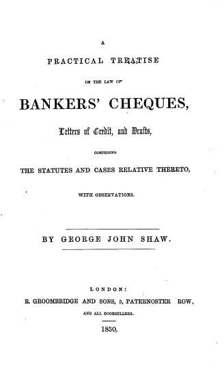 handle is hein.beal/pltsotelw0001 and id is 1 raw text is: A

PRACTICAL TRhEALTTS
ON THE LAW OF
BANKERS' CHEQUES,
OMPHISIN
THE STATUTES AN]) CASES RELATIVE THERETO,

WITH OBSERVATIONS.

BY   GEORGE     JOHN    SHAW.
LONDON:
R. GROOMBRIDGE AND SONS, 5, PATERNOSTER ROW,
AND ALL BOOXSELLENS.
1850.


