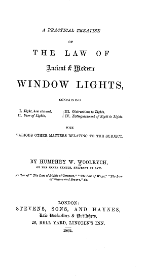 handle is hein.beal/pltsotlwat0001 and id is 1 raw text is: 





A PRACTICAL  TREATISE


                    OF


      THE LAW OF


           Antiet   &   lobrn



WINDOW LIGHTS,


                CONTAINING


I. Light, how laimed.
1I. Uer ofLights.'


II. Obtructions to Lights.
IIV. Extinguishmt of Right to Lightir.


WITH


VARIOUS OTHER MATTERS RELATING TO THE SUBJECT.





      BY HUMPHRY W. WOOLRYCE,
        OF THE INNER TEKPLE, SERJEANT AT LAW.

Author of  The Law ofBights ofCommon ,The Law of Ways, The Law
             of Waters and Sewers, &e.




                LONDON:
STEVENS, SONS, AND HAYNES,
         iab 3ooktsellers & iublietrs,
      26, BELL YARD, LINCOLN'S INN.

                  1864.



