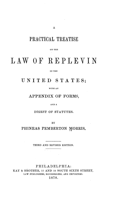 handle is hein.beal/pltsotlworn0001 and id is 1 raw text is: 







A


       PRACTICAL  TREATISE


                ON THE



LAW OF REPLEVIN

                IN THE


UNITED STATES;

           WITH AN


   APPENDIX   OF FORMS,

            AND A

     DIGEST OF STATUTES.


            BY

PHINEAS PEMBERTON  MORRIS.


        THIRD AND REVISED EDITION.






        PHILADELPHIA:
KAY & BROTHER, 17 AND 19 SOUTH SIXTH STREET,
    LAW PUBLISHERS, BOOKSELLERS, AND IMPORTERS.
              1878.



