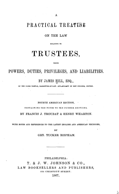 handle is hein.beal/pltsotlwrg0001 and id is 1 raw text is: 



                         A


          PRACTICAL TREATIBE


                   ON THE  LAW

                      RELATING TO



            TRUSTEES,

                        THEIR


POWERS,   DUTIES,  PRIVILEGES,  AND   LIABILITIES.


                BY JAMES HILL, ESQ.,
     OF THE INNER TEMPLE, BARRISTER-AT-LAW.-AND-FELIW OF NEW COLLEGE, OXFORD.




               FOURTH AMERICAN EDITION,
        CONTAINING THE NOTES TO THE FORMER EDITIONS,

      BY FRANCIS J. TROUBAT & HENRY WHARTON.


  WITH NOTES AND REFERENCES TO THE LATEST ENGLISH AND AMERICAN DECISIONS,

                        BY
                GEO. TUCKER BISPHAM.






                   PHILADELPHIA:
          T. & J. W.  JOHNSON & CO.,
     LAW  BOOKSELLERS AND PUBLISHERS,
                 585 CHESTNUT STREET.
                       1867.


