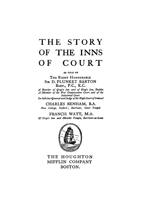 handle is hein.beal/plunkwya0001 and id is 1 raw text is: THE STORY
OF THE INNS
OF COURT
AS TOLD BY
THE RIGHT HONOURABLE
SIR D. PLUNKET BARTON
BART., P.C., K.C.
.4 Wencher of gray's Inn and of King's Inn, Dublin
.J Thember of the War Compensation Court and of the
Industrial Court
Ex-Solicitor-tgeneral and Judge ofthe High Court of Ireland
CHARLES BENHAM, B.A.
Ne'w College, Oxford; Barrister, Inner Temple
FRANCIS WATT, M.A.
Of Gray's Inn and Middle Temple, Barrister-at-Law
THE HOUGHTON
MIFFLIN COMPANY
BOSTON.


