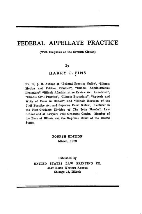 handle is hein.beal/plveu0001 and id is 1 raw text is: 











FEDERAL APPELLATE PRACTICE

             (With Emphasis on the Seventh Circuit)



                             By

                   HARRY G. FINS


     Ph. B., J. D. Author of Federal Practice Guide, Illinois
     Motion and  Petition Practice, Illinois Administrative
     Procedure, Illinois Administrative Review Act, Annotated,
     Illinois Civil Practice, Illinois Procedure, Appeals and
     Writs of Error in Illinois, and Illinois Revision of the
     Civil Practice Act and Supreme Court Rules. Lecturer in
     the Post-Graduate Division of The John Marshall Law
     School and at Lawyers Post Graduate Clinics. Member of
     the Bars of Illinois and the Supreme Court of the United
     States.



                     FOURTH EDITION
                         March, 1959




                         Published by

          UNITED    STATES   LAW    PRINTING    CO.
                  3449 North Western Avenue
                      Chicago 18, Illinois


