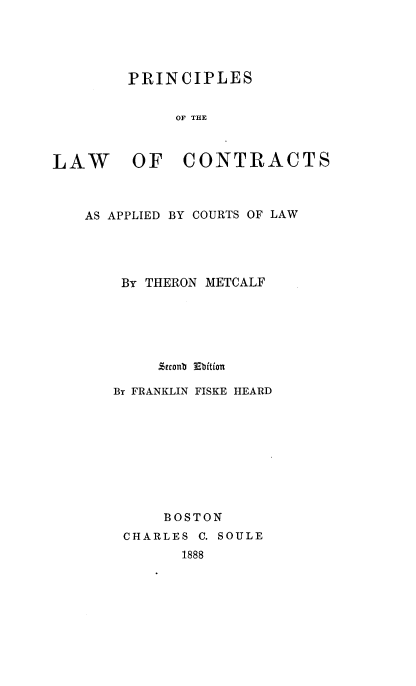 handle is hein.beal/plwcapts0001 and id is 1 raw text is: 





PRINCIPLES


     OF THE


LAW OF


CONTRACTS


AS APPLIED BY COURTS OF LAW




    By THERON METCALF






        .%ttent Ebition

   By FRANKLIN FISKE HEARD









         BOSTON
    CHARLES  C. SOULE
           1888


