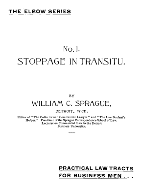 handle is hein.beal/plwtes0001 and id is 1 raw text is: 
THE ELeOW SERIES


                  No.].

STOPPAGE IN TRANSITU.





                     BY

      WILLIAM C. SPRAGUE,
               DETROIT, MIlCH.
Editor of The Collector and Commercial Lawyer and The Law Student's
   Helper. President of the Sprague Correspondence School of Law.
          Lecturer on Commercial Law in the Detroit
                Business University.


PRACTICAL LAW TRACTS
FOR BUSINESS MEN.. .


