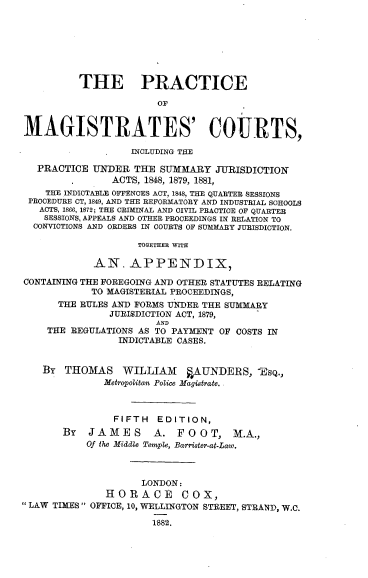 handle is hein.beal/pmagcourt0001 and id is 1 raw text is: THE PRACTICE
OF
MAGISTRATES' COURTS,
INCLUDING THE
PRACTICE UNDER THE SUMMARY JURISDICTION
ACTS, 1848, 1879, 1881,
THE INDICTABLE OFFENOES ACT, 1848, THE QUARTER SESSIONS
PROCEDURE CT, 1849, AND THE REFORMATORY AND INDUSTRIAL SCHOOLS
ACTS, 1866, 1872; THE CRIMINAL AND CIVIL PRACTICE OF QUARTER
SESSIONS, APPEALS AND OTHER PROCEEDINGS IN RELATION TO
CONVICTIONS AND ORDERS IN COURTS OF SUMMARY JURISDICTION.
TOGETHER WITH
AN. APPENDIX,
CONTAINING THE FOREGOING AND OTHER STATUTES RELATING
TO MAGISTERIAL PROCEEDINGS,
THE RULES AND FORMS UNDER THE SUMMARY
JURISDICTION ACT, 1879,
AND
THE REGULATIONS AS TO PAYMENT OF COSTS IN
INDICTABLE CASES.
BY THOMAS       WILLIAM     §AUNDERS, lsQ.,
Metropolitan Police Magistrate. .
FIFTH EDITION,
BY   JAMES        A. FOOT, M.A.,
Of the Middle Temple, Barrister-at-Law.
LONDON:
HORACE COX,
 LAW TIMES  OFFICE, 10, WELLINGTON STREET, STRAND, W.C.
1882.


