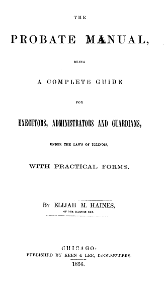 handle is hein.beal/pmcge0001 and id is 1 raw text is: 

T HE


PROBATE MANUAL,


                BEING


A  COMPLETE


GUIDE


FOR


EXECUTORS, ADMINISTRATORS AND GUARDIANS,


        UNDER THE LAWS OF ILLINOIS,



   WITH  PRACTICAL FORMS.






      By ELIJAH M. HAINES,
            OF THE ILLUNOIS BAR.





            C H I A G0:
  PUBLISHFD BY KEEN & LEE, E00ILSETJ,ERS.
              1856.


