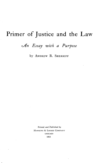 handle is hein.beal/pmjcl0001 and id is 1 raw text is: 













Primer of Justice and the Law




        eHn   Essay   with  a  Purpose



             by ANDREw  R. SHERRIFF






























                 Printed and Published by
               HAWKINS & LooMis COMPANY
                     CHICAGO
                     1932


