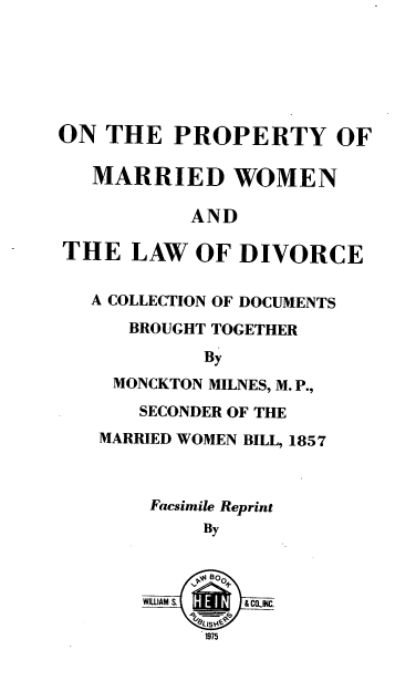 handle is hein.beal/pmwldcd0001 and id is 1 raw text is: ON THE PROPERTY OF
MARRIED WOMEN
AND
THE LAW OF DIVORCE
A COLLECTION OF DOCUMENTS
BROUGHT TOGETHER
By
MONCKTON MILNES, M. P.,
SECONDER OF THE
MARRIED WOMEN BILL, 1857
Facsimile Reprint
BY
WILLIAM   &Cf4C.
1975


