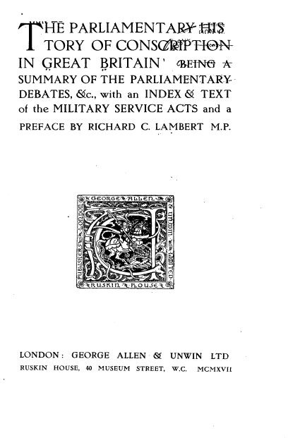 handle is hein.beal/pmyhsyocn0001 and id is 1 raw text is: 
T   RE PARLIAMENTAlW
    TORY  OF  CONSG~fPT0N-
IN GREAT BRITAIN' cm~ k
SUMMARY  OF THE PARLIAMENTARY-
DEBATES, &c., with an INDEX & TEXT
of the MILITARY SERVICE ACTS and a
PREFACE BY RICHARD C. LAMBERT M.P.


LONDON: GEORGE ALLEN & UNWIN LTD
RUSKIN HOUSE, 40 MUSEUM STREET, W.C. MCMXVII


ARuS ill USE L


