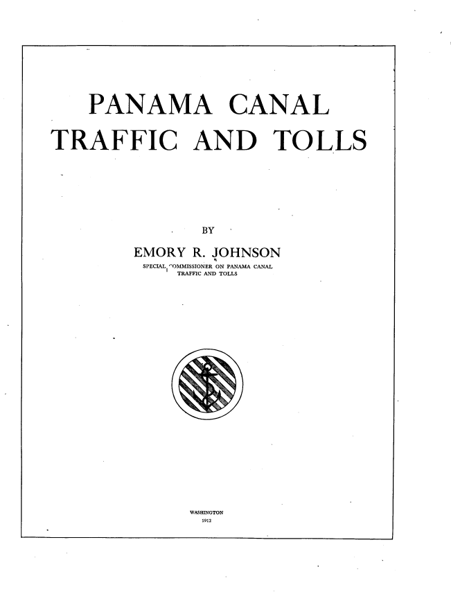 handle is hein.beal/pnacnltfc0001 and id is 1 raw text is: 










PANAMA


CANAL


TRAFFIC AND TOLLS








                  BY

          EMORY  R. JOHNSON
          SPECIAL 'OMMISSIONER ON PANAMA CANAL
               TRAFFIC AND TOLLS


WASHINGTON
1912


