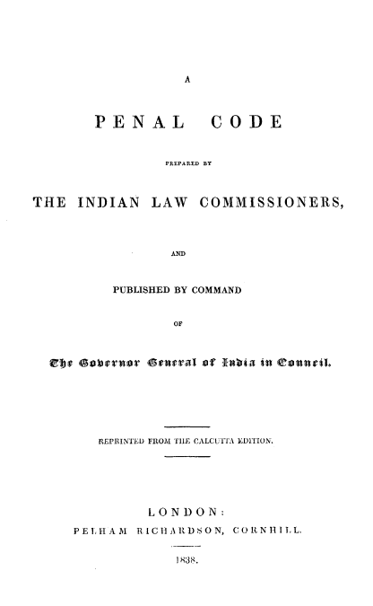 handle is hein.beal/pncdil0001 and id is 1 raw text is: 






A


PENAL


CODE


PREPARED BY


THE   INDIAN   LAW   COMMISSIONERS,




                 AND



          PUBLISHED BY COMMAND


                 OF



  Efy oberaor Govral oar abia in teaarth.







        REPRINTED FROM THE CALCUTFA EDITION.






              LONDON:

     PELHAM  RICHARDSON, CORNHILL.


