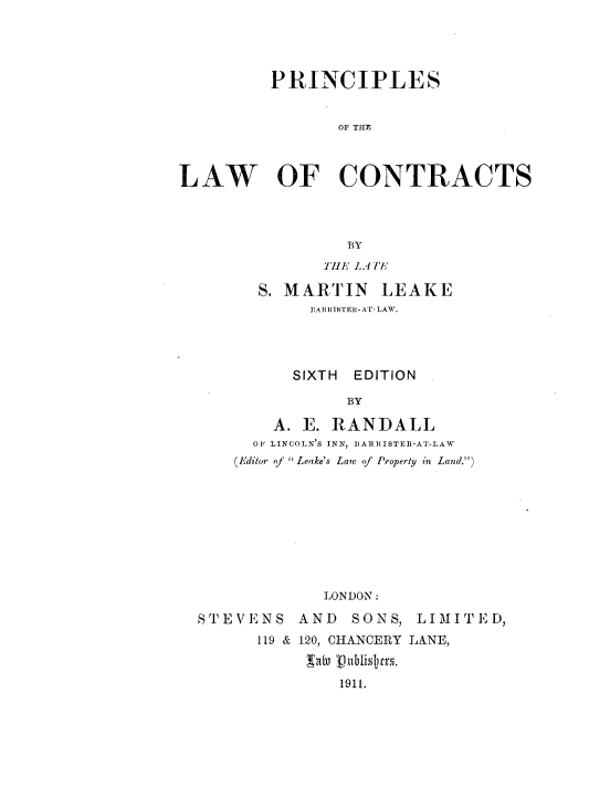handle is hein.beal/pnclwcnt0001 and id is 1 raw text is: 




         PRINCIPLES


               OF TRCE



LAW OF CONTRACTS


              BY
            THE LATE

      S. MARTIN  LEAKE
          EARRISTER-AT- LAW.




          SIXTH EDITION

              BY

       A. E. RANDALL
     OF LINCOLN'S INN, BARRISTER-AT-LAW
   (Editor of  Leake's Law of Property in Land.)









            LONDON:

STEVENS  AND  SONS, LIMITED,
      119 & 120, CHANCERY LANE,


             1911.


