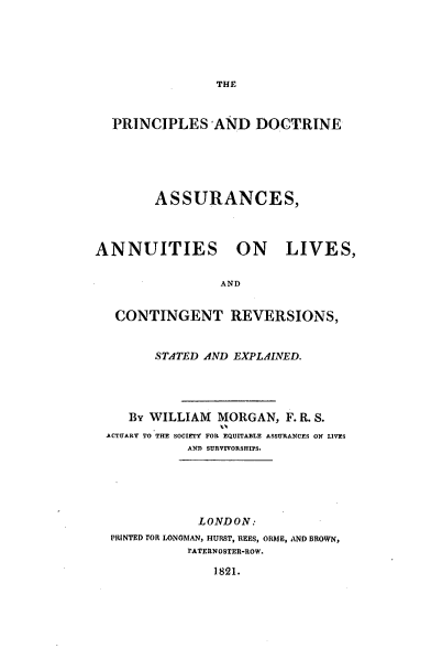 handle is hein.beal/pncpld0001 and id is 1 raw text is: THE

PRINCIPLES AND DOCTRINE
ASSURANCES,

ANNUITIES

ON LIVES,

AND

CONTINGENT REVERSIONS,
STATED AND EXPLAINED.
By WILLIAM MORGAN, F. R. S.
ACTUARY TO THE SOCIETY FOR EQUITABLE ASSURANCES ON LIVES
AN SURVIVORSHIPS.
LONDON:
PRINTED FOR LONGMAN, HURST, REES, ORME, AND BROWN,
rATERNOSTER-ROW.
1821.


