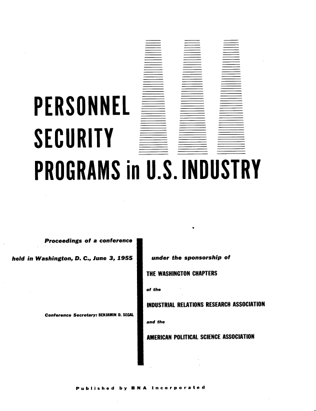 handle is hein.beal/pnlsypsi0001 and id is 1 raw text is: 















PERSONNEL




SECURITY


PROGRAMS in U.S. INDUSTRY


        Proceedings of a conference

held in Washington, D. C., June 3, 1955







        Conference Secretary: BENJAMIN D. SEGAL


under the sponsorship of

THE WASHINGTON CHAPTERS

of the

INDUSTRIAL RELATIONS RESEARCH ASSOCIATION

and the

AMERICAN POLITICAL SCIENCE ASSOCIATION


Published  by BNA  Incorporated


