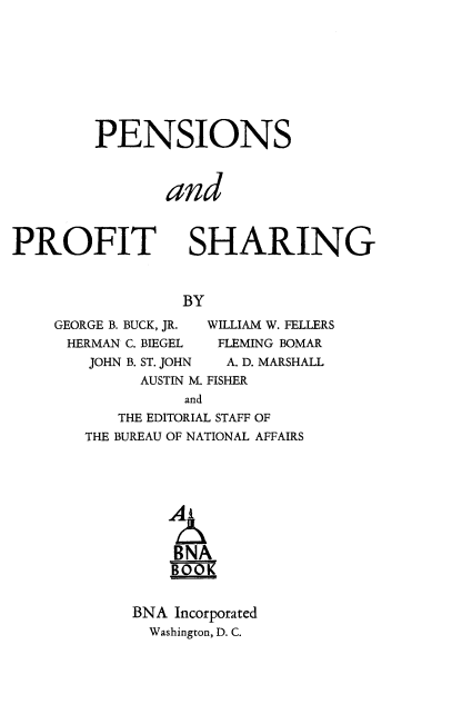 handle is hein.beal/pnpfshg0001 and id is 1 raw text is: 









PENSIONS



       and


PROFIT


SHARING


BY


GEORGE B. BUCK, JR.
HERMAN C. BIEGEL
   JOHN B. ST. JOHN
         AUSTIN M.


WILLIAM W. FELLERS
FLEMING BOMAR
  A. D. MARSHALL
FISHER


   THE EDITORIAL STAFF OF
THE BUREAU OF NATIONAL AFFAIRS





        A


        BNA
        BOOK


     BNA Incorporated
     Washington, D. C.


