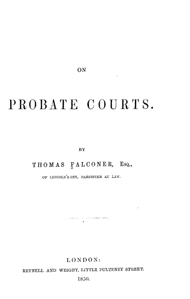 handle is hein.beal/poaecus0001 and id is 1 raw text is: 











ON


PROBATE            COURTS.







                 BY


      THOMAS   FALCONER,   EsQ.,
               it

        OF LINCOLN SINN, BARRISTER AT LAWY.


          L ON DON:

REYNELL AND WEIGHT, LITTLE PULTENEY STREET.
             1850.


