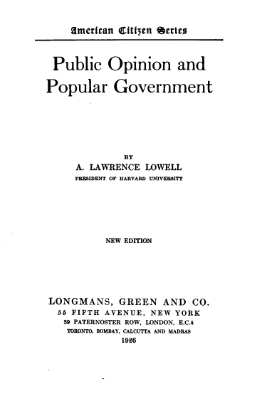handle is hein.beal/poapg0001 and id is 1 raw text is: 


   Zmerican Cftfien etrteo




Public Opinion and


Popular


Government


              BY
     A. LAWRENCE LOWELL
     PRESIDENT OF HARVARD UNIVERSITY







          NEW EDITION







LONGMANS, GREEN AND CO.
  55 FIFTH AVENUE, NEW YORK
  89 PATERNOSTER ROW, LONDON, E.C.4
  TORONTO, BOMBAY, CALCUTTA AND MADRAS
             1926



