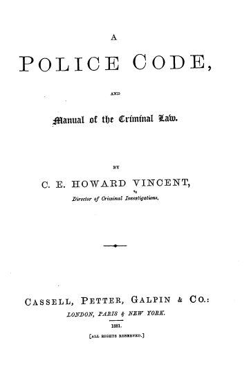 handle is hein.beal/pocmcl0001 and id is 1 raw text is: 



A


POLICE CODE,


                 AND



      Aanual of tFt Criinnal EabW.





                 BY

    C. E. HOWARD VINCENT,

          Director of Criminal Investigations.













 CASSELL,  PETTER,   GALPIN  &  CO.:
         LONDON, .PARIS 4 NEW YORK.
                 1881.
             [ALL RIGHTS RESRVED.]



